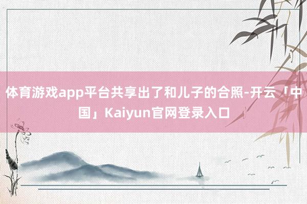 体育游戏app平台共享出了和儿子的合照-开云「中国」Kaiyun官网登录入口