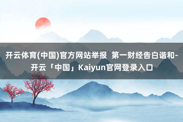 开云体育(中国)官方网站举报 第一财经告白谐和-开云「中国」Kaiyun官网登录入口