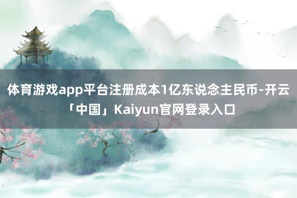 体育游戏app平台注册成本1亿东说念主民币-开云「中国」Kaiyun官网登录入口