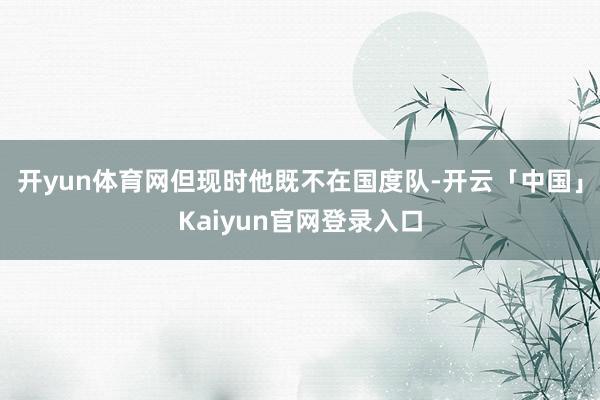 开yun体育网但现时他既不在国度队-开云「中国」Kaiyun