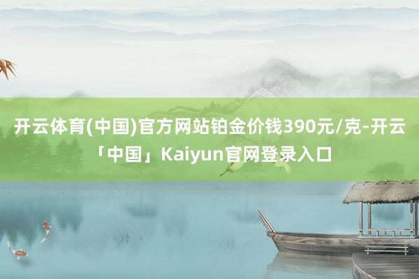 开云体育(中国)官方网站铂金价钱390元/克-开云「中国」K