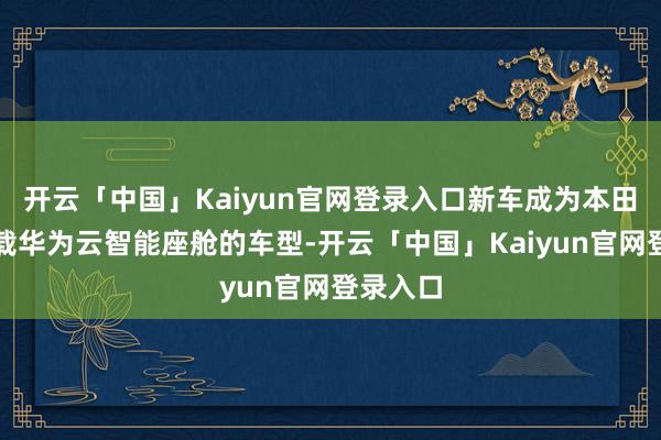 开云「中国」Kaiyun官网登录入口新车成为本田首款搭载华为云智能座舱的车型-开云「中国」Kaiyun官网登录入口