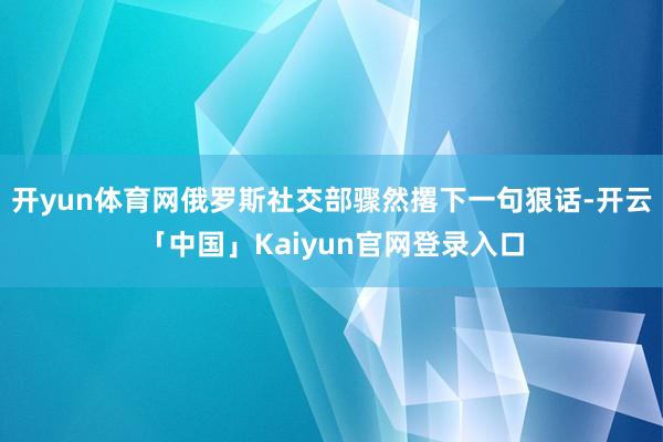 开yun体育网俄罗斯社交部骤然撂下一句狠话-开云「中国」Kaiyun官网登录入口