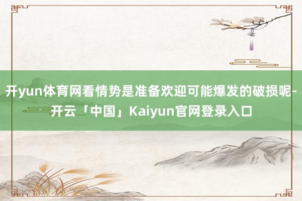 开yun体育网看情势是准备欢迎可能爆发的破损呢-开云「中国」