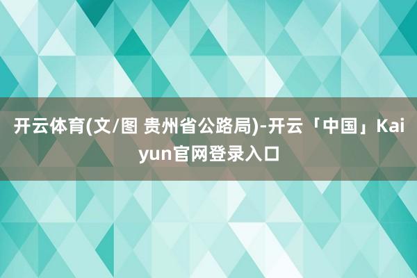 开云体育(文/图 贵州省公路局)-开云「中国」Kaiyun官网登录入口