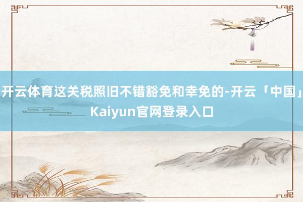 开云体育这关税照旧不错豁免和幸免的-开云「中国」Kaiyun官网登录入口