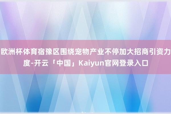 欧洲杯体育宿豫区围绕宠物产业不停加大招商引资力度-开云「中国」Kaiyun官网登录入口