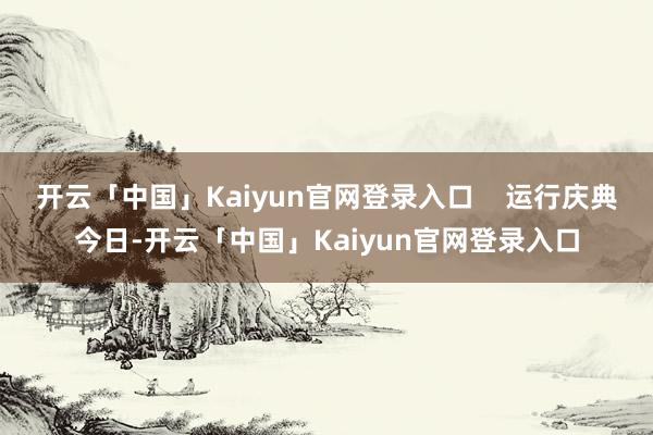 开云「中国」Kaiyun官网登录入口 运行庆典今日-开
