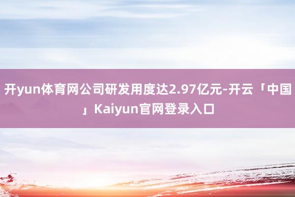 开yun体育网公司研发用度达2.97亿元-开云「中国」Kaiyun官网登录入口