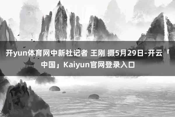 开yun体育网中新社记者 王刚 摄5月29日-开云「中国」Kaiyun官网登录入口