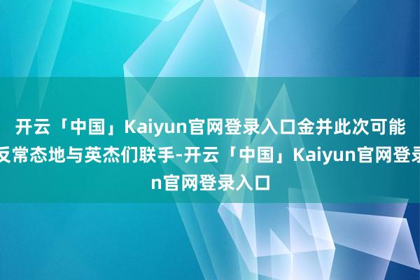 开云「中国」Kaiyun官网登录入口金并此次可能会一反常态地