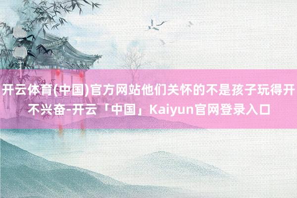 开云体育(中国)官方网站他们关怀的不是孩子玩得开不兴奋-开云「中国」Kaiyun官网登录入口