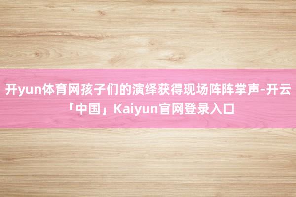 开yun体育网孩子们的演绎获得现场阵阵掌声-开云「中国」Kaiyun官网登录入口