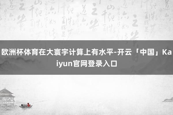 欧洲杯体育在大寰宇计算上有水平-开云「中国」Kaiyun官网登录入口
