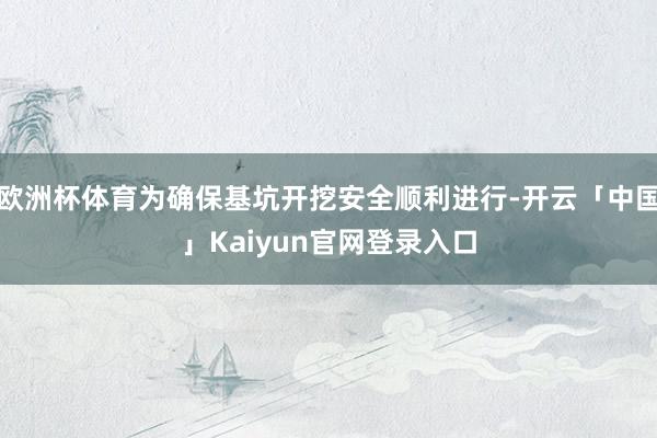欧洲杯体育为确保基坑开挖安全顺利进行-开云「中国」Kaiyu