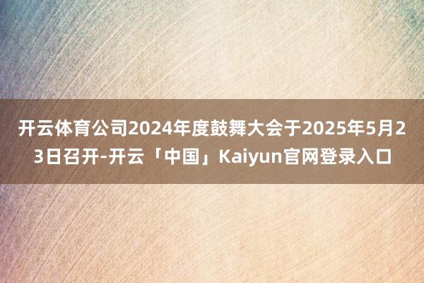 开云体育公司2024年度鼓舞大会于2025年5月23日召开-开云「中国」Kaiyun官网登录入口