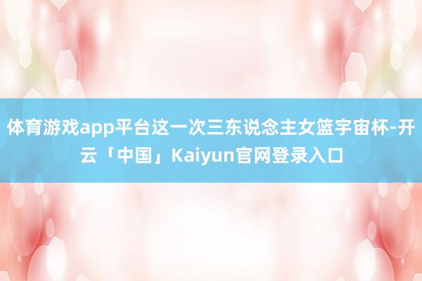 体育游戏app平台这一次三东说念主女篮宇宙杯-开云「中国」Kaiyun官网登录入口