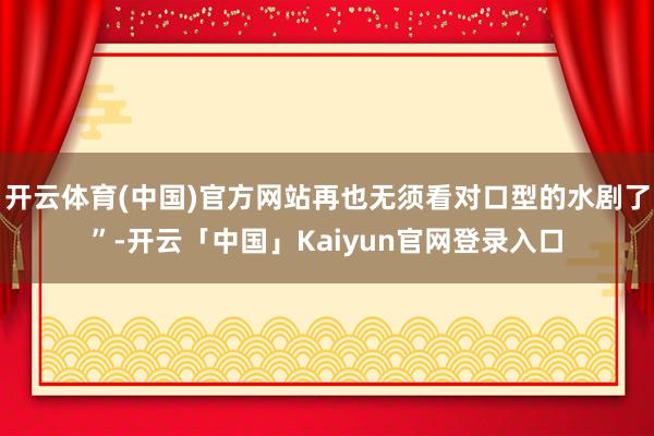 开云体育(中国)官方网站再也无须看对口型的水剧了”-开云「中国」Kaiyun官网登录入口