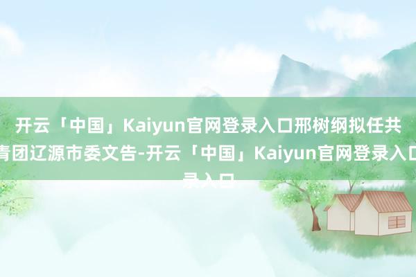 开云「中国」Kaiyun官网登录入口邢树纲拟任共青团辽源市委文告-开云「中国」Kaiyun官网登录入口
