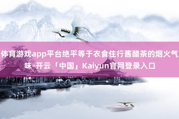 体育游戏app平台绝平等于衣食住行酱醋茶的烟火气味-开云「中国」Kaiyun官网登录入口