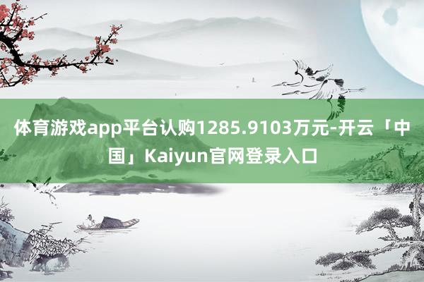 体育游戏app平台认购1285.9103万元-开云「中国」K