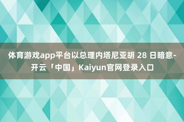 体育游戏app平台以总理内塔尼亚胡 28 日暗意-开云「中国