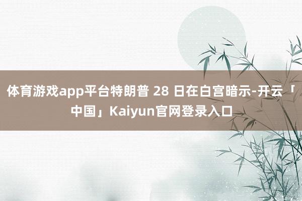 体育游戏app平台特朗普 28 日在白宫暗示-开云「中国」Kaiyun官网登录入口