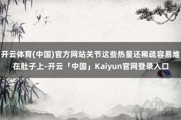 开云体育(中国)官方网站关节这些热量还稀疏容易堆在肚子上-开云「中国」Kaiyun官网登录入口