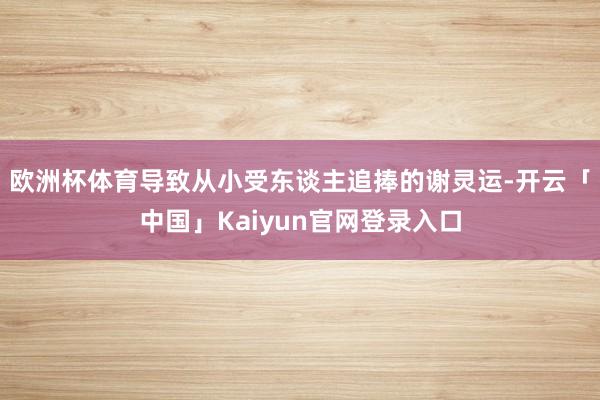 欧洲杯体育导致从小受东谈主追捧的谢灵运-开云「中国」Kaiy