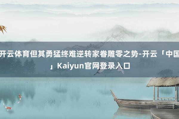 开云体育但其勇猛终难逆转家眷雕零之势-开云「中国」Kaiyun官网登录入口