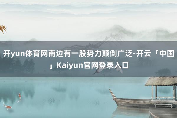 开yun体育网南边有一股势力颠倒广泛-开云「中国」Kaiyu