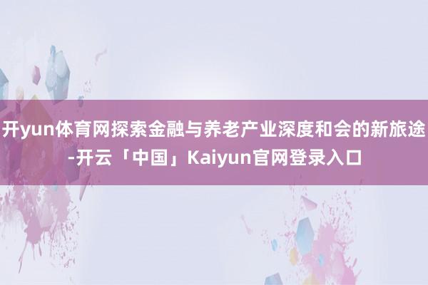 开yun体育网探索金融与养老产业深度和会的新旅途-开云「中国」Kaiyun官网登录入口