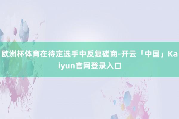 欧洲杯体育在待定选手中反复磋商-开云「中国」Kaiyun官网登录入口
