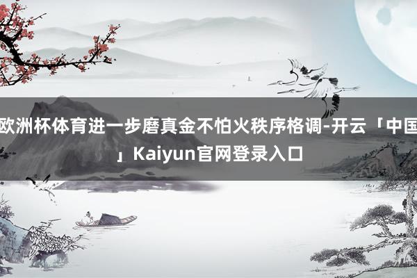 欧洲杯体育进一步磨真金不怕火秩序格调-开云「中国」Kaiyu