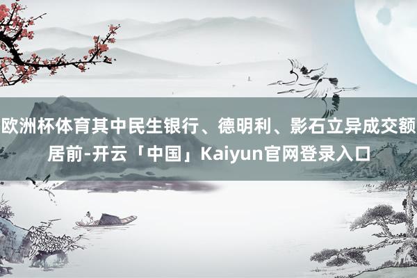 欧洲杯体育其中民生银行、德明利、影石立异成交额居前-开云「中国」Kaiyun官网登录入口