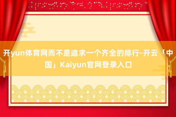 开yun体育网而不是追求一个齐全的排行-开云「中国」Kaiyun官网登录入口