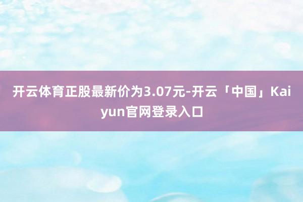 开云体育正股最新价为3.07元-开云「中国」Kaiyun官网登录入口