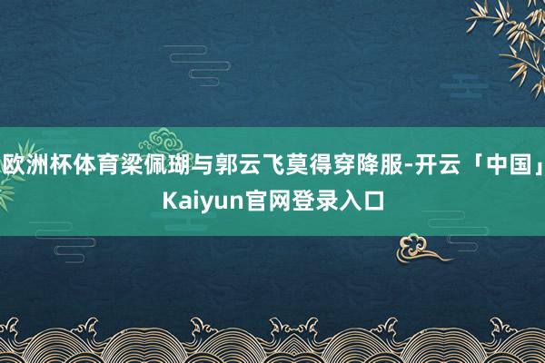 欧洲杯体育梁佩瑚与郭云飞莫得穿降服-开云「中国」Kaiyun官网登录入口