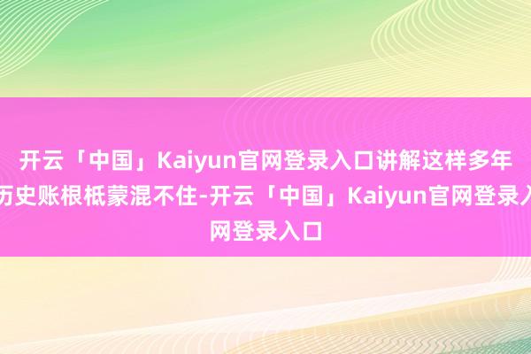 开云「中国」Kaiyun官网登录入口讲解这样多年的历史账根柢蒙混不住-开云「中国」Kaiyun官网登录入口