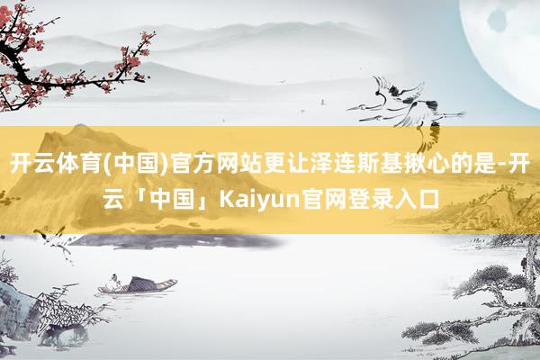 开云体育(中国)官方网站更让泽连斯基揪心的是-开云「中国」K