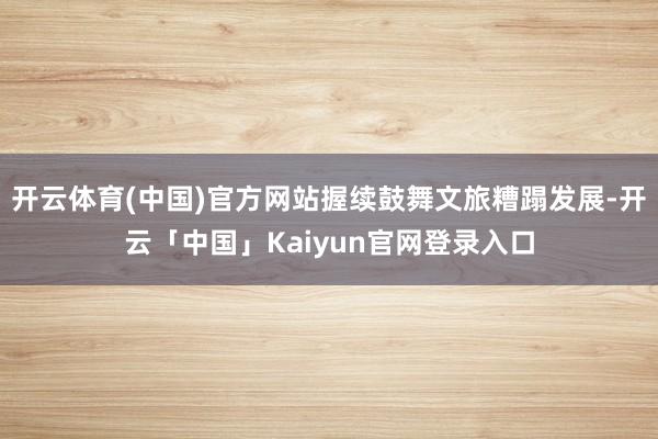 开云体育(中国)官方网站握续鼓舞文旅糟蹋发展-开云「中国」K