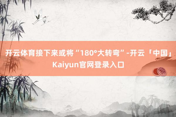 开云体育接下来或将“180°大转弯”-开云「中国」Kaiyu