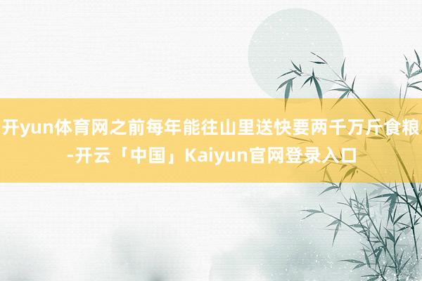 开yun体育网之前每年能往山里送快要两千万斤食粮-开云「中国」Kaiyun官网登录入口