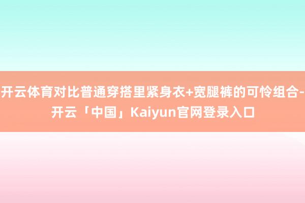 开云体育对比普通穿搭里紧身衣+宽腿裤的可怜组合-开云「中国」Kaiyun官网登录入口