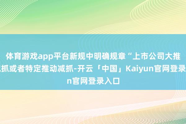体育游戏app平台新规中明确规章“上市公司大推动减抓或者特定