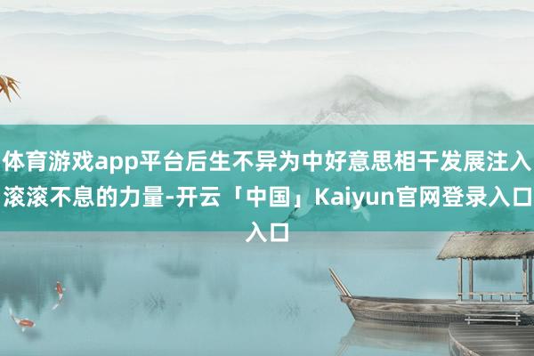 体育游戏app平台后生不异为中好意思相干发展注入滚滚不息的力