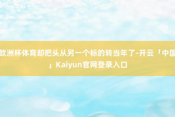 欧洲杯体育却把头从另一个标的转当年了-开云「中国」Kaiyun官网登录入口