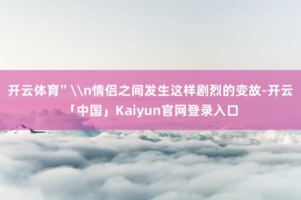 开云体育”\n情侣之间发生这样剧烈的变故-开云「中国」Kai