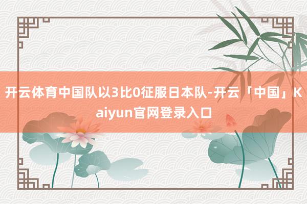 开云体育中国队以3比0征服日本队-开云「中国」Kaiyun官网登录入口