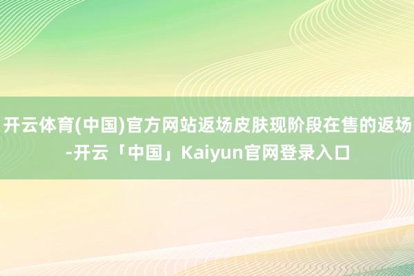 开云体育(中国)官方网站返场皮肤现阶段在售的返场-开云「中国」Kaiyun官网登录入口